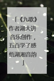 《九歌》作者湖大讲音乐创作，五百学子感悟湖湘音韵