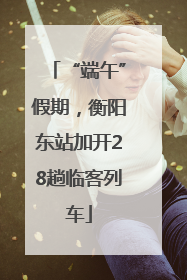 “端午”假期，衡阳东站加开28趟临客列车
