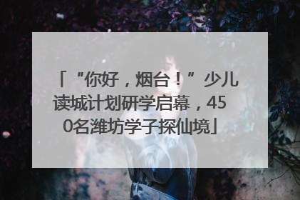 “你好，烟台！”少儿读城计划研学启幕，450名潍坊学子探仙境