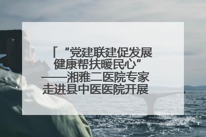 “党建联建促发展 健康帮扶暖民心”——湘雅二医院专家走进县中医医院开展健康帮扶活动