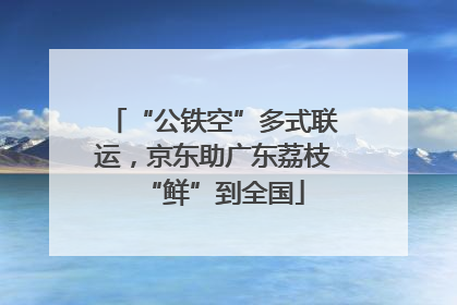 “公铁空”多式联运，京东助广东荔枝“鲜”到全国