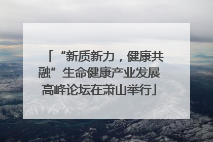 “新质新力，健康共融”生命健康产业发展高峰论坛在萧山举行