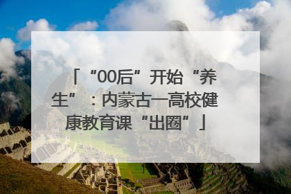 “00后”开始“养生”：内蒙古一高校健康教育课“出圈”