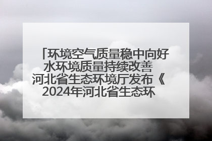 环境空气质量稳中向好 水环境质量持续改善 河北省生态环境厅发布《2024年河北省生态环境状况公报》