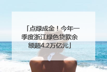 点绿成金！今年一季度浙江绿色贷款余额超4.2万亿元