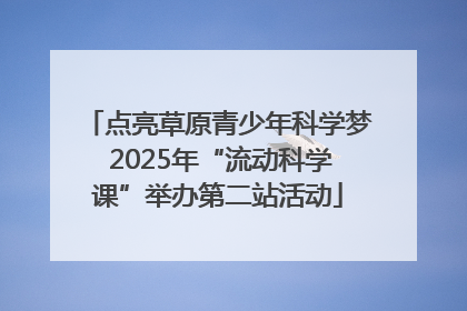 点亮草原青少年科学梦 2025年“流动科学课”举办第二站活动