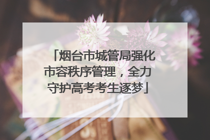 烟台市城管局强化市容秩序管理，全力守护高考考生逐梦