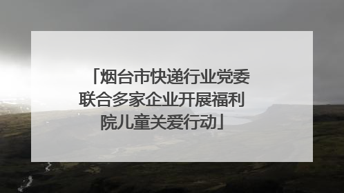 烟台市快递行业党委联合多家企业开展福利院儿童关爱行动