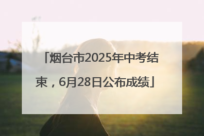 烟台市2025年中考结束，6月28日公布成绩