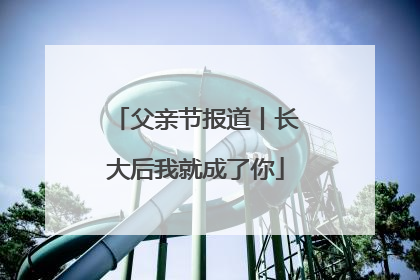 父亲节报道丨长大后我就成了你