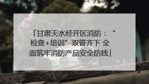 甘肃天水经开区消防：“检查+培训”双管齐下 全面筑牢消防产品安全防线