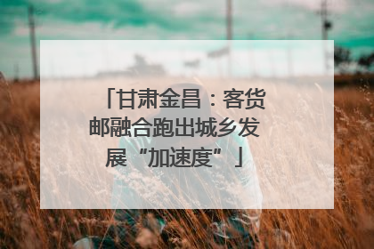 甘肃金昌：客货邮融合跑出城乡发展“加速度”