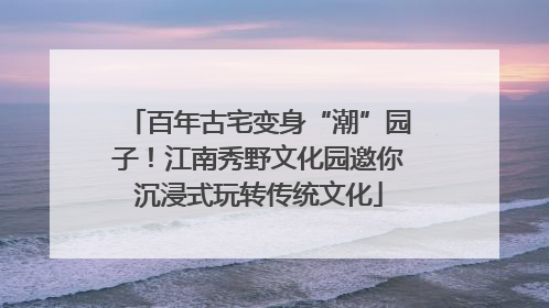 百年古宅变身“潮”园子！江南秀野文化园邀你沉浸式玩转传统文化