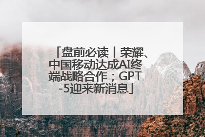 盘前必读丨荣耀、中国移动达成AI终端战略合作；GPT-5迎来新消息