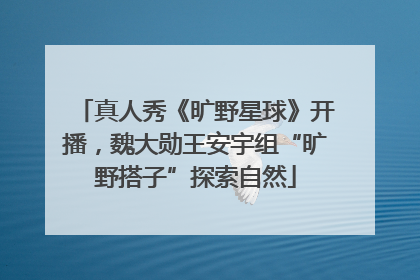 真人秀《旷野星球》开播，魏大勋王安宇组“旷野搭子”探索自然