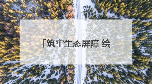 筑牢生态屏障 绘就绿色发展新画卷