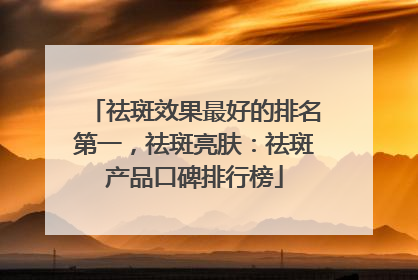 祛斑效果最好的排名第一，祛斑亮肤：祛斑产品口碑排行榜