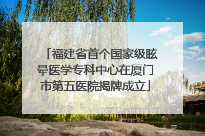 福建省首个国家级眩晕医学专科中心在厦门市第五医院揭牌成立