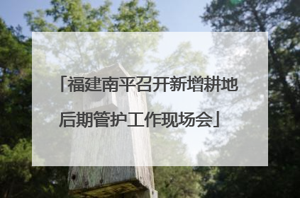 福建南平召开新增耕地后期管护工作现场会