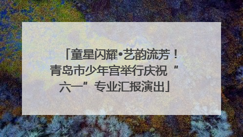 童星闪耀•艺韵流芳！青岛市少年宫举行庆祝“六一”专业汇报演出