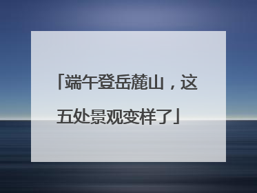 端午登岳麓山，这五处景观变样了