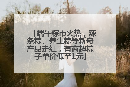 端午粽市火热，辣条粽、养生粽等新奇产品走红，有商超粽子单价低至1元