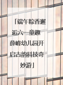 端午粽香邂逅六一童趣 薛峰幼儿园开启古韵科技奇妙游