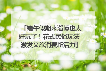 端午假期来淄博也太好玩了！花式民俗玩法激发文旅消费新活力