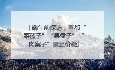 端午前探访，首都“菜篮子”“果盘子”“肉案子”量足价稳