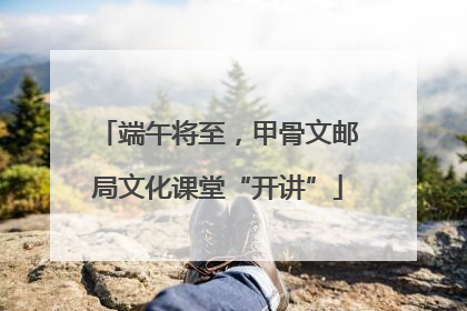 端午将至，甲骨文邮局文化课堂“开讲”