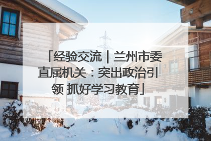 经验交流｜兰州市委直属机关：突出政治引领 抓好学习教育