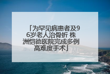 为罕见病患者及96岁老人治骨折 株洲恺德医院完成多例高难度手术