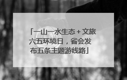 一山一水生态＋文旅 六五环境日，省会发布五条主题游线路