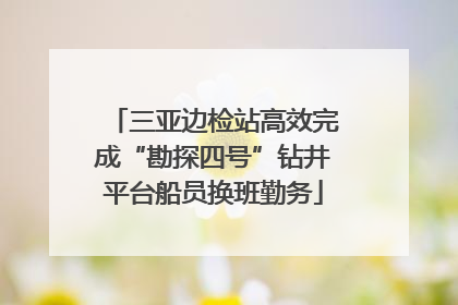 三亚边检站高效完成“勘探四号”钻井平台船员换班勤务