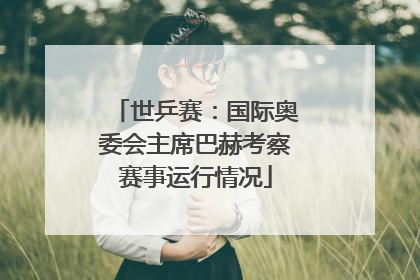 世乒赛：国际奥委会主席巴赫考察赛事运行情况
