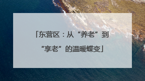 东营区：从“养老”到“享老”的温暖蝶变