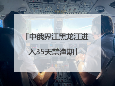 中俄界江黑龙江进入35天禁渔期