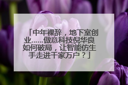中年裸辞，地下室创业……傲意科技倪华良如何破局，让智能仿生手走进千家万户？
