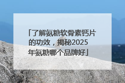 了解氨糖软骨素钙片的功效，揭秘2025年氨糖哪个品牌好