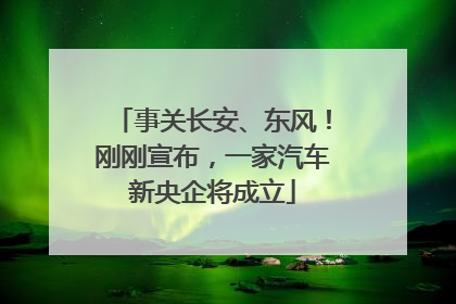 事关长安、东风！刚刚宣布，一家汽车新央企将成立