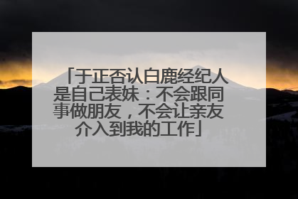 于正否认白鹿经纪人是自己表妹：不会跟同事做朋友，不会让亲友介入到我的工作