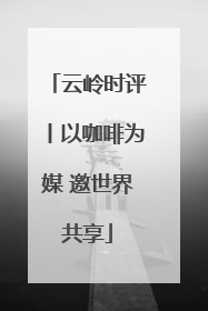 云岭时评丨以咖啡为媒 邀世界共享