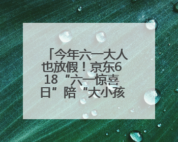 今年六一大人也放假！京东618“六一惊喜日”陪“大小孩”一起过节