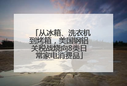 从冰箱、洗衣机到烤箱，美国钢铝关税战烧向8类日常家电消费品