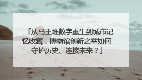 从马王堆数字重生到城市记忆收藏，博物馆创新之举如何守护历史、连接未来？