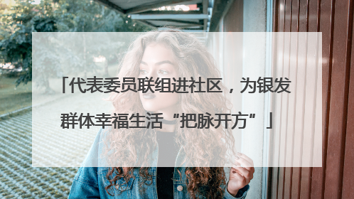 代表委员联组进社区，为银发群体幸福生活“把脉开方”