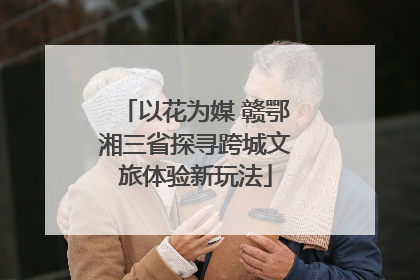 以花为媒 赣鄂湘三省探寻跨城文旅体验新玩法