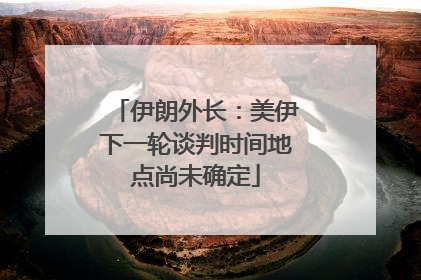 伊朗外长：美伊下一轮谈判时间地点尚未确定