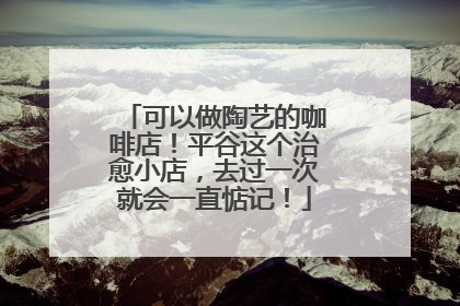 可以做陶艺的咖啡店！平谷这个治愈小店，去过一次就会一直惦记！