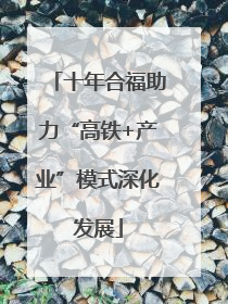 十年合福助力“高铁+产业”模式深化发展